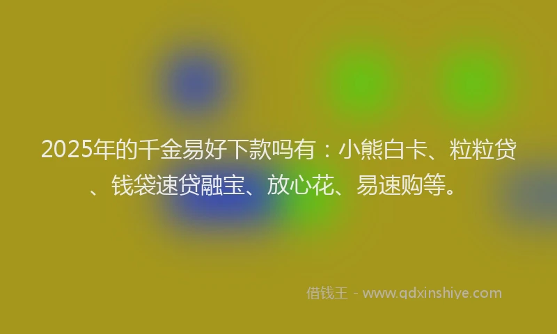 2025年的千金易好下款吗有：小熊白卡、粒粒贷、钱袋速贷融宝、放心花、易速购等。