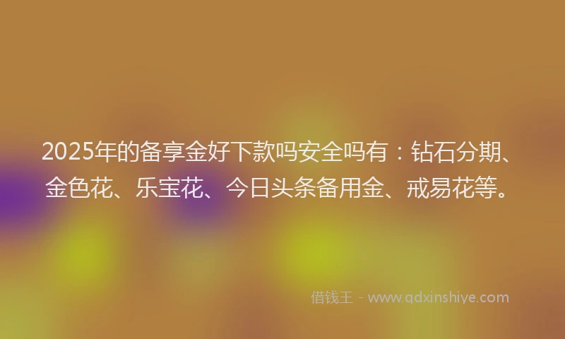 2025年的备享金好下款吗安全吗有：钻石分期、金色花、乐宝花、今日头条备用金、戒易花等。