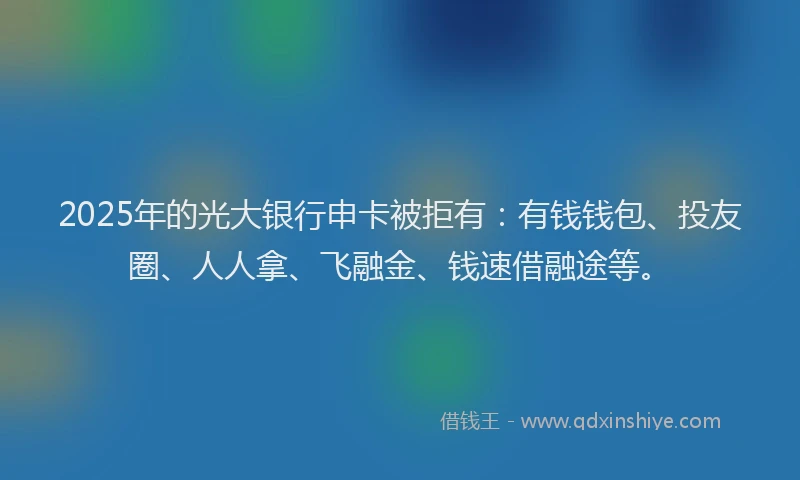 2025年的光大银行申卡被拒有：有钱钱包、投友圈、人人拿、飞融金、钱速借融途等。