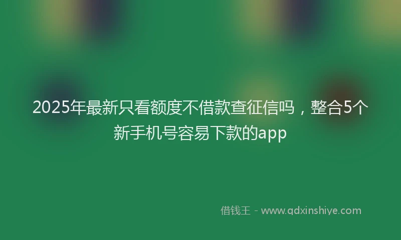 2025年最新只看额度不借款查征信吗，整合5个新手机号容易下款的app