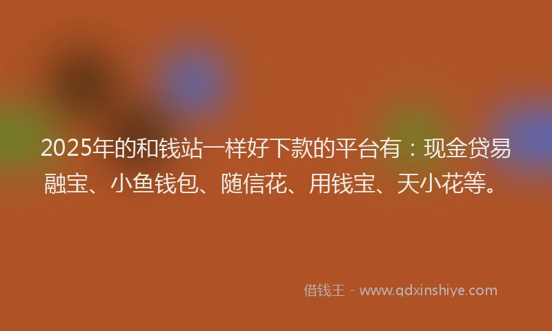 2025年的和钱站一样好下款的平台有：现金贷易融宝、小鱼钱包、随信花、用钱宝、天小花等。