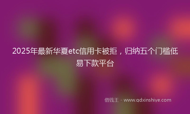 2025年最新华夏etc信用卡被拒，归纳五个门槛低易下款平台