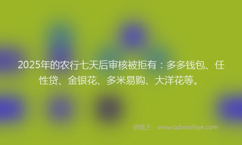 2025年的农行七天后审核被拒有：多多钱包、任性贷、金银花、多米易购、大洋花等。