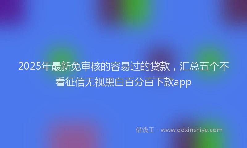 2025年最新免审核的容易过的贷款，汇总五个不看征信无视黑白百分百下款app