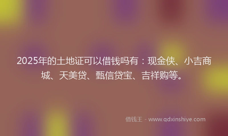 2025年的土地证可以借钱吗有：现金侠、小吉商城、天美贷、甄信贷宝、吉祥购等。