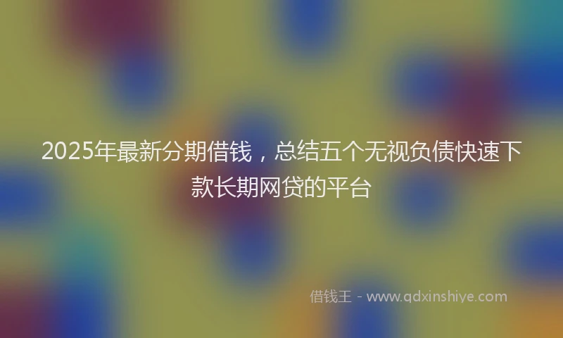2025年最新分期借钱，总结五个无视负债快速下款长期网贷的平台