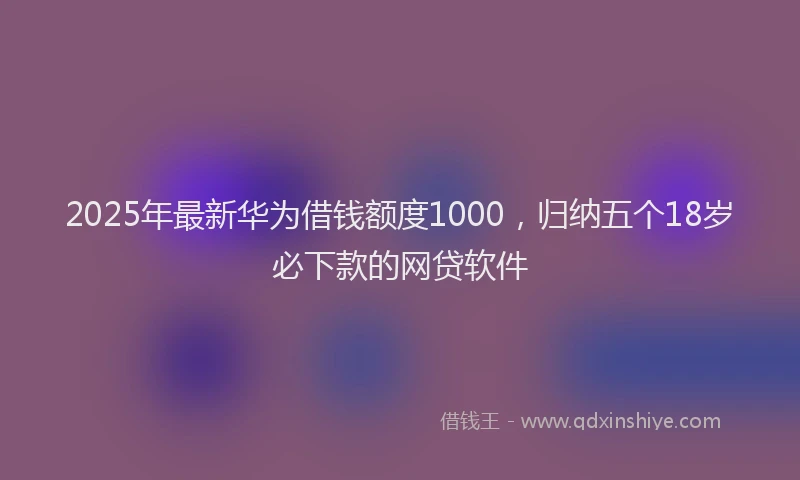 2025年最新华为借钱额度1000，归纳五个18岁必下款的网贷软件