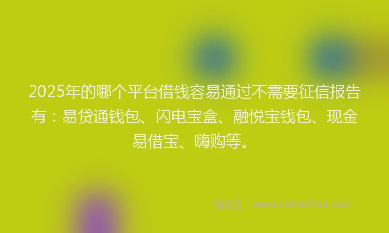 2025年的哪个平台借钱容易通过不需要征信报告有：易贷通钱包、闪电宝盒、融悦宝钱包、现金易借宝、嗨购等。