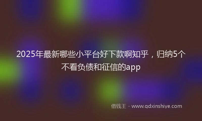 2025年最新哪些小平台好下款啊知乎，归纳5个不看负债和征信的app