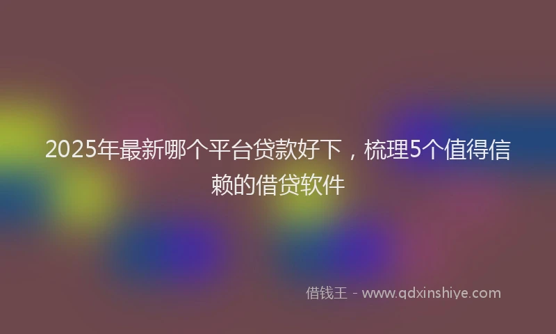 2025年最新哪个平台贷款好下，梳理5个值得信赖的借贷软件