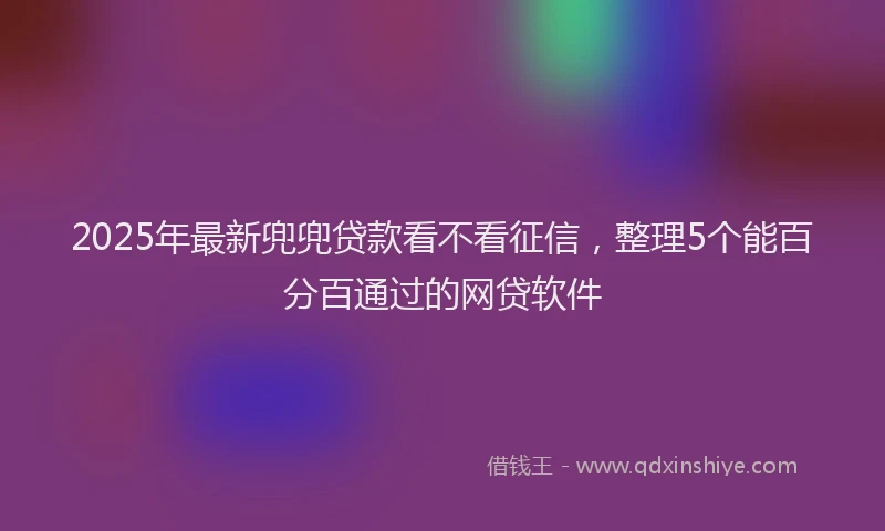 2025年最新兜兜贷款看不看征信，整理5个能百分百通过的网贷软件