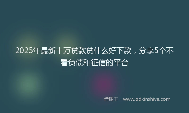 2025年最新十万贷款贷什么好下款，分享5个不看负债和征信的平台