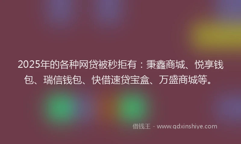 2025年的各种网贷被秒拒有：秉鑫商城、悦享钱包、瑞信钱包、快借速贷宝盒、万盛商城等。