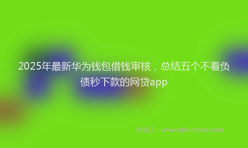 2025年最新华为钱包借钱审核，总结五个不看负债秒下款的网贷app