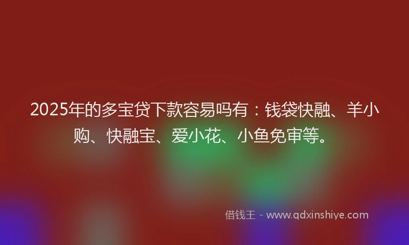 2025年的多宝贷下款容易吗有：钱袋快融、羊小购、快融宝、爱小花、小鱼免审等。