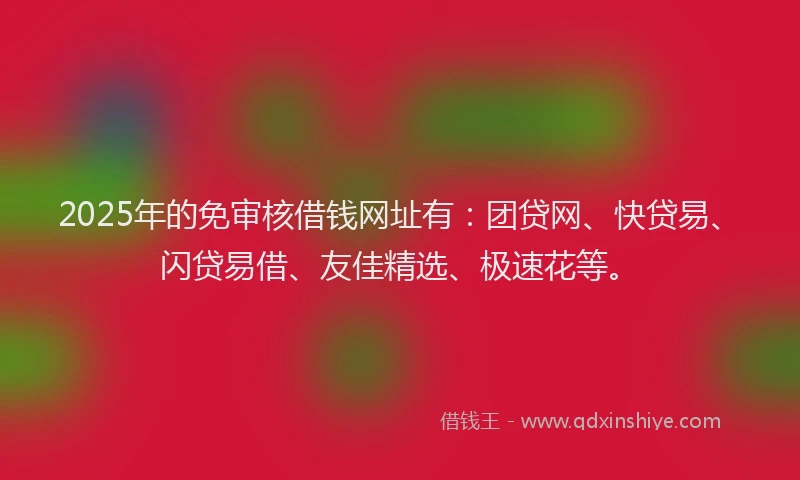 2025年的免审核借钱网址有：团贷网、快贷易、闪贷易借、友佳精选、极速花等。
