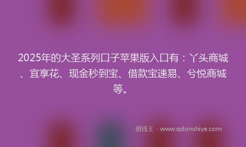 2025年的大圣系列口子苹果版入口有：丫头商城、宜享花、现金秒到宝、借款宝速易、兮悦商城等。