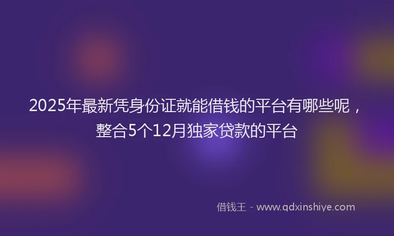 2025年最新凭身份证就能借钱的平台有哪些呢，整合5个12月独家贷款的平台