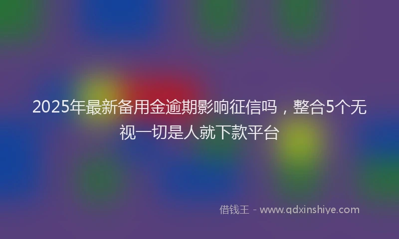 2025年最新备用金逾期影响征信吗，整合5个无视一切是人就下款平台