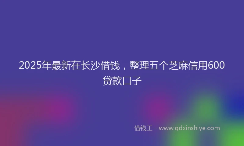 2025年最新在长沙借钱，整理五个芝麻信用600贷款口子