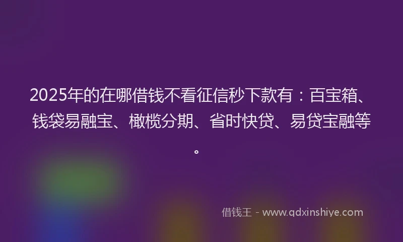 2025年的在哪借钱不看征信秒下款有：百宝箱、钱袋易融宝、橄榄分期、省时快贷、易贷宝融等。