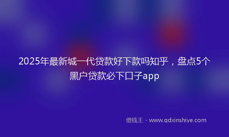 2025年最新城一代贷款好下款吗知乎，盘点5个黑户贷款必下口子app