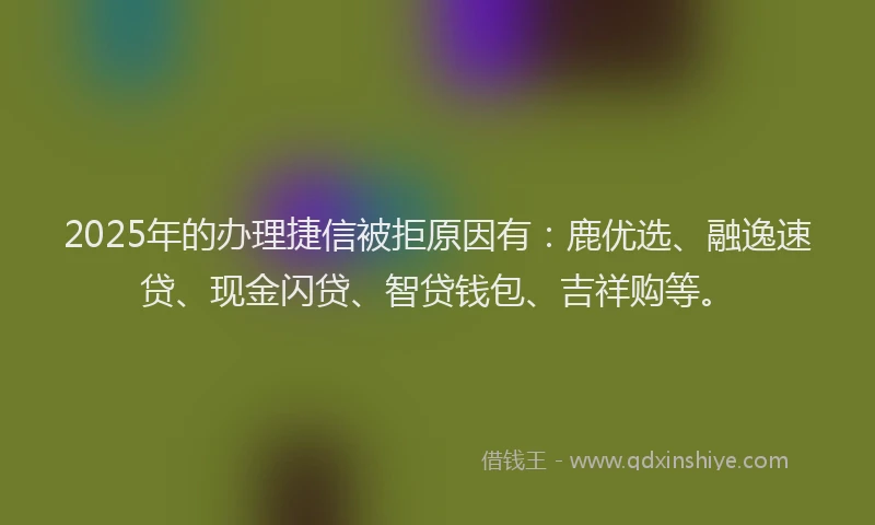 2025年的办理捷信被拒原因有：鹿优选、融逸速贷、现金闪贷、智贷钱包、吉祥购等。