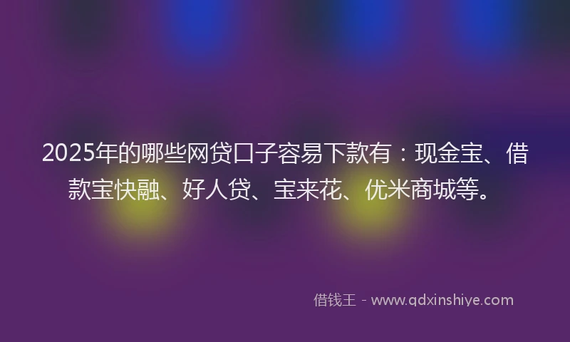 2025年的哪些网贷口子容易下款有：现金宝、借款宝快融、好人贷、宝来花、优米商城等。
