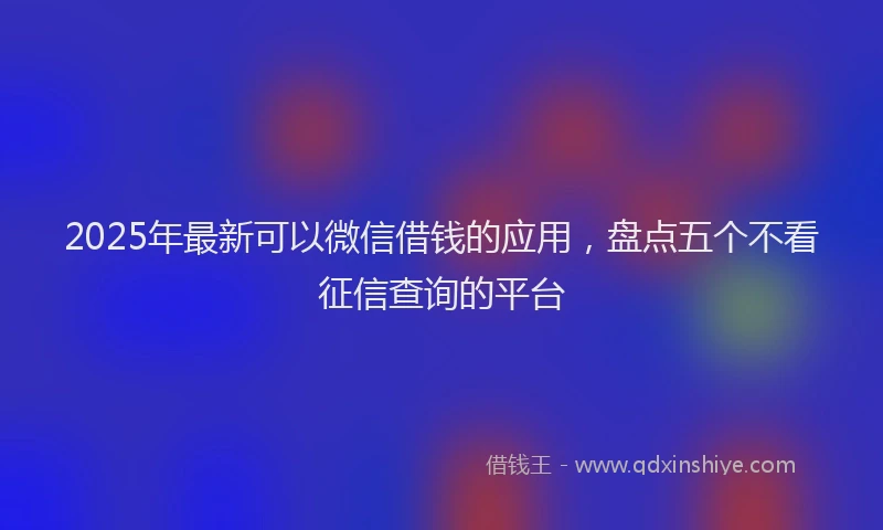 2025年最新可以微信借钱的应用，盘点五个不看征信查询的平台
