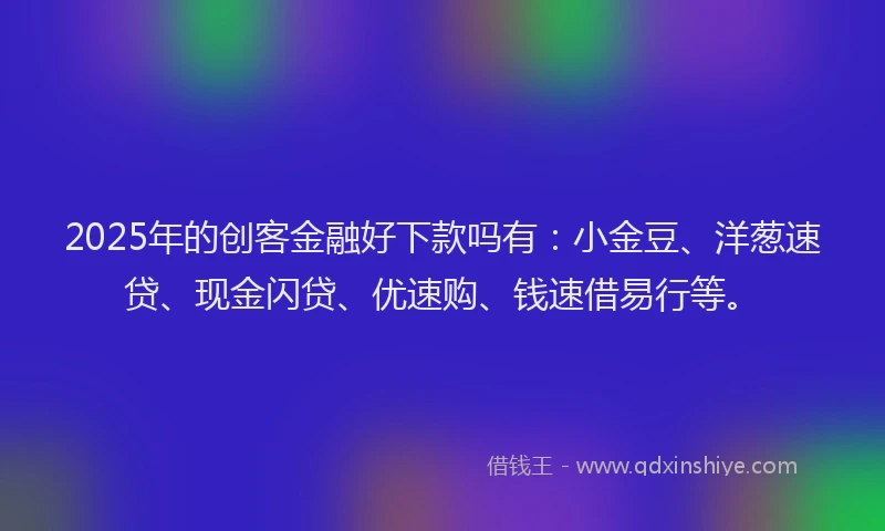 2025年的创客金融好下款吗有：小金豆、洋葱速贷、现金闪贷、优速购、钱速借易行等。