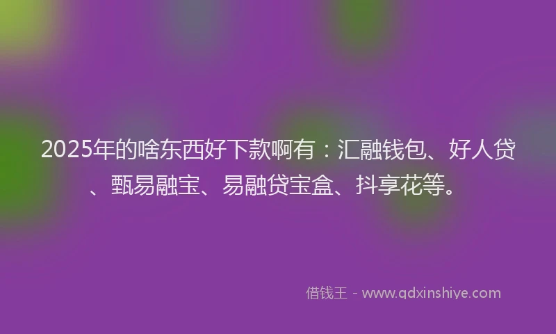 2025年的啥东西好下款啊有：汇融钱包、好人贷、甄易融宝、易融贷宝盒、抖享花等。