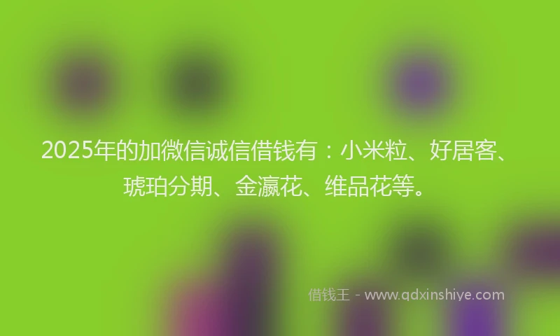 2025年的加微信诚信借钱有：小米粒、好居客、琥珀分期、金瀛花、维品花等。