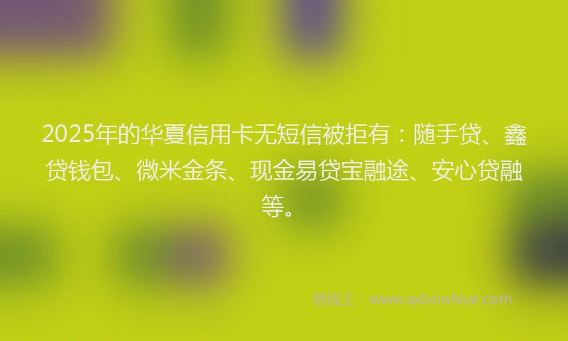 2025年的华夏信用卡无短信被拒有：随手贷、鑫贷钱包、微米金条、现金易贷宝融途、安心贷融等。