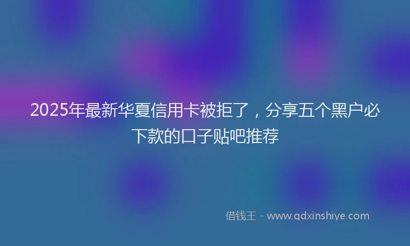 2025年最新华夏信用卡被拒了，分享五个黑户必下款的口子贴吧推荐
