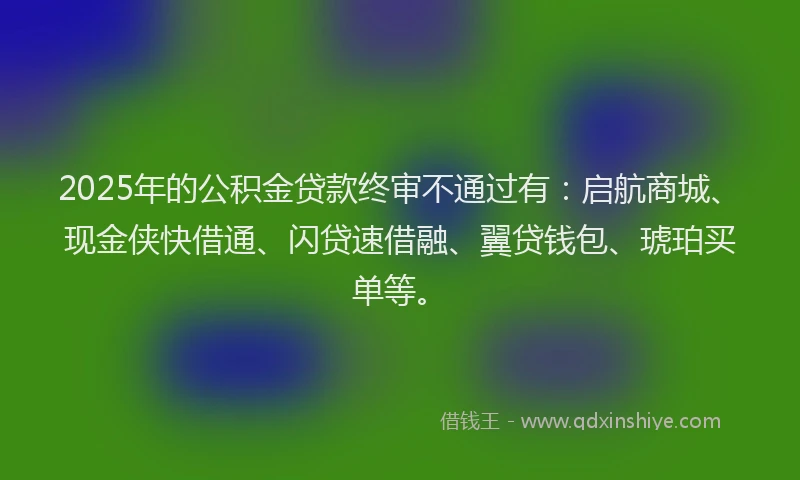 2025年的公积金贷款终审不通过有：启航商城、现金侠快借通、闪贷速借融、翼贷钱包、琥珀买单等。
