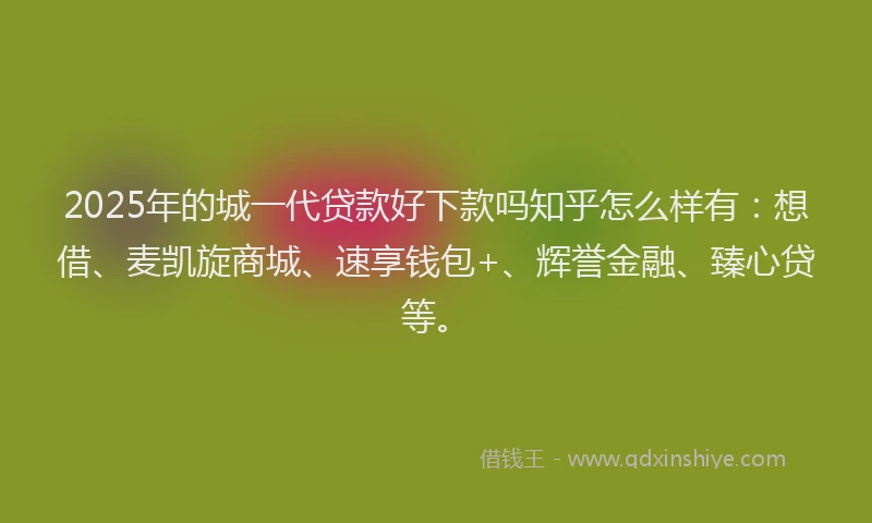 2025年的城一代贷款好下款吗知乎怎么样有：想借、麦凯旋商城、速享钱包+、辉誉金融、臻心贷等。