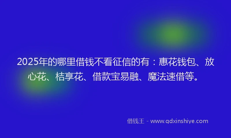 2025年的哪里借钱不看征信的有：惠花钱包、放心花、桔享花、借款宝易融、魔法速借等。