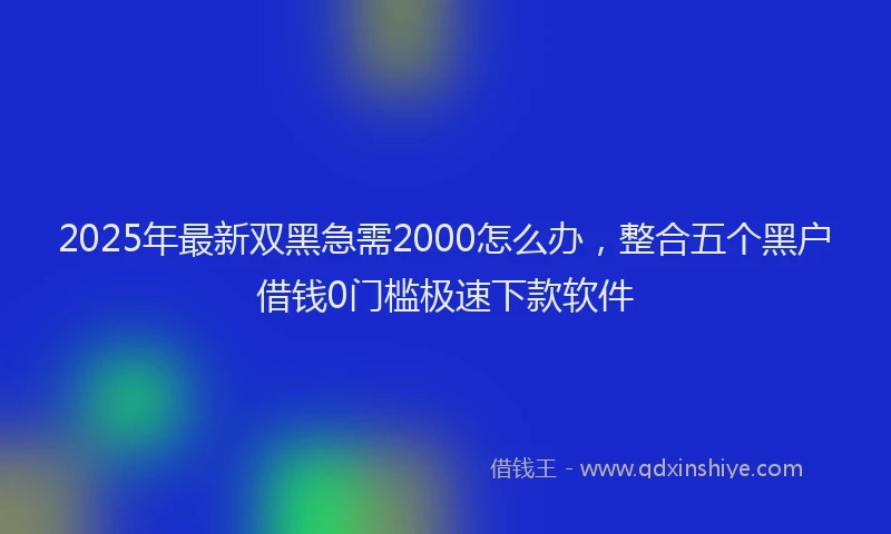 2025年最新双黑急需2000怎么办，整合五个黑户借钱0门槛极速下款软件