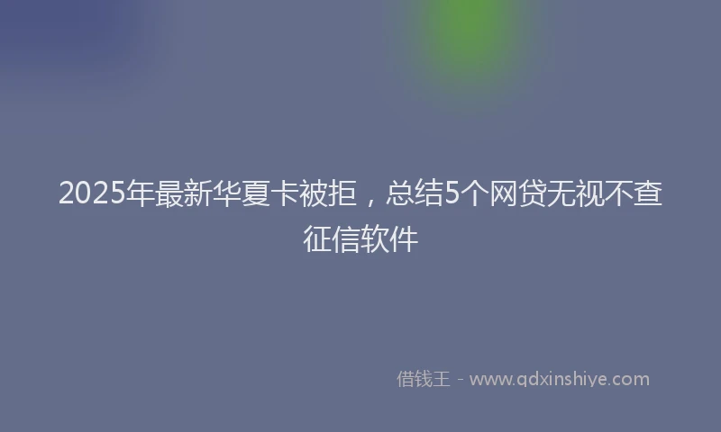 2025年最新华夏卡被拒，总结5个网贷无视不查征信软件