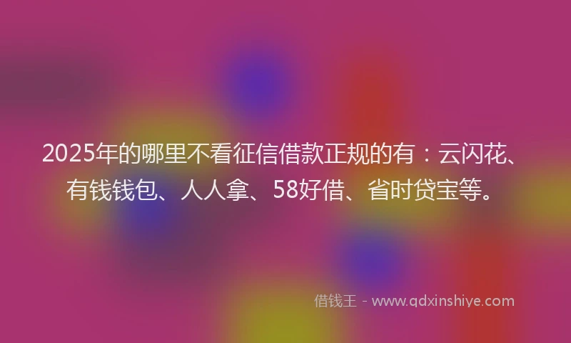 2025年的哪里不看征信借款正规的有：云闪花、有钱钱包、人人拿、58好借、省时贷宝等。