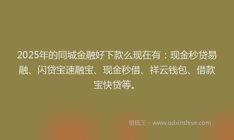 2025年的同城金融好下款么现在有：现金秒贷易融、闪贷宝速融宝、现金秒借、祥云钱包、借款宝快贷等。