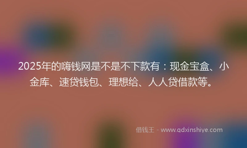 2025年的嗨钱网是不是不下款有：现金宝盒、小金库、速贷钱包、理想给、人人贷借款等。