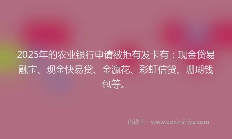 2025年的农业银行申请被拒有发卡有：现金贷易融宝、现金快易贷、金瀛花、彩虹信贷、珊瑚钱包等。