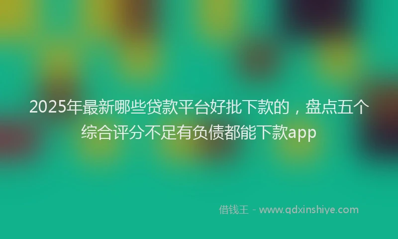 2025年最新哪些贷款平台好批下款的，盘点五个综合评分不足有负债都能下款app