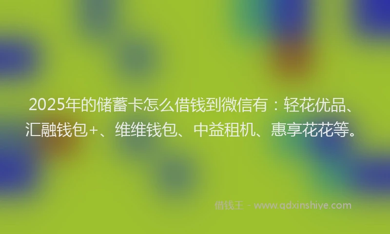 2025年的储蓄卡怎么借钱到微信有：轻花优品、汇融钱包+、维维钱包、中益租机、惠享花花等。