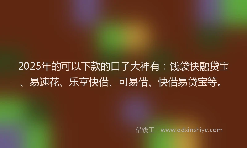 2025年的可以下款的口子大神有：钱袋快融贷宝、易速花、乐享快借、可易借、快借易贷宝等。