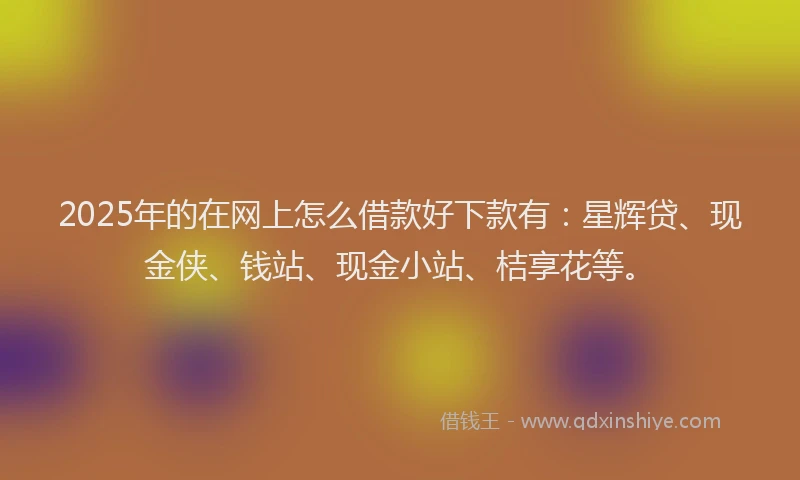 2025年的在网上怎么借款好下款有：星辉贷、现金侠、钱站、现金小站、桔享花等。