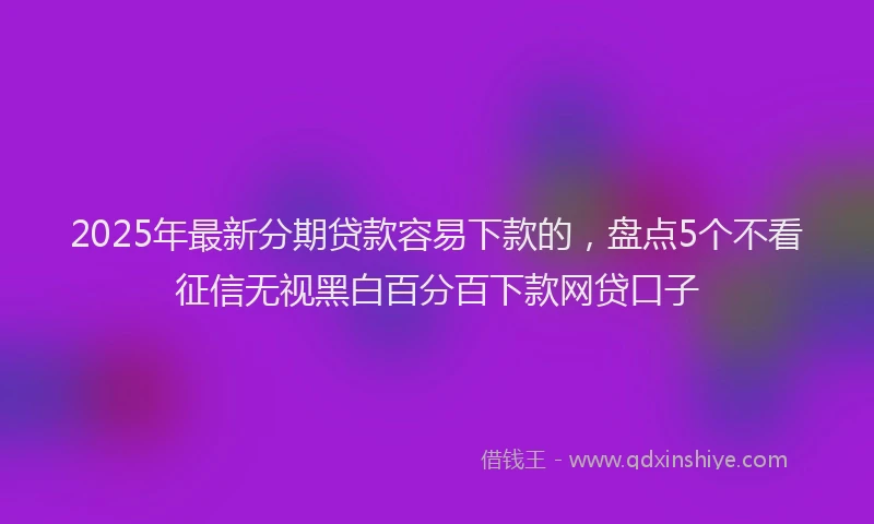2025年最新分期贷款容易下款的，盘点5个不看征信无视黑白百分百下款网贷口子