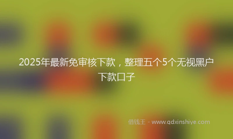 2025年最新免审核下款，整理五个5个无视黑户下款口子