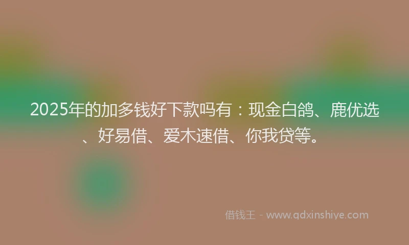 2025年的加多钱好下款吗有：现金白鸽、鹿优选、好易借、爱木速借、你我贷等。